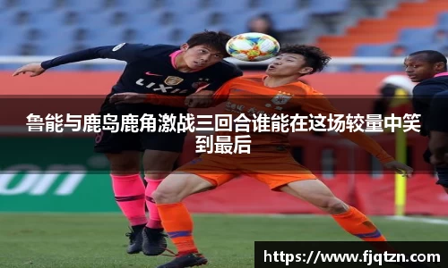 鲁能与鹿岛鹿角激战三回合谁能在这场较量中笑到最后